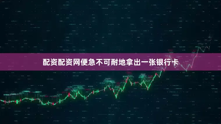 配资配资网便急不可耐地拿出一张银行卡