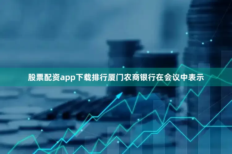 股票配资app下载排行厦门农商银行在会议中表示