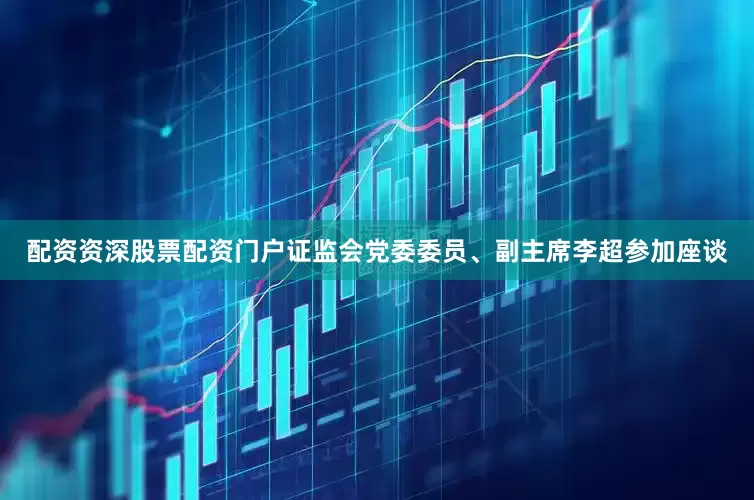 配资资深股票配资门户证监会党委委员、副主席李超参加座谈