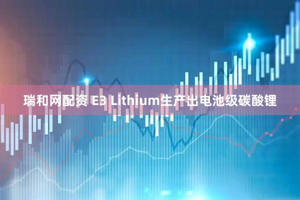 瑞和网配资 E3 Lithium生产出电池级碳酸锂