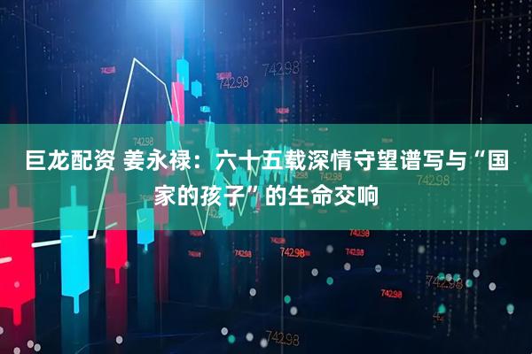 巨龙配资 姜永禄:六十五载深情守望谱写与“国家的孩子”的生命交响