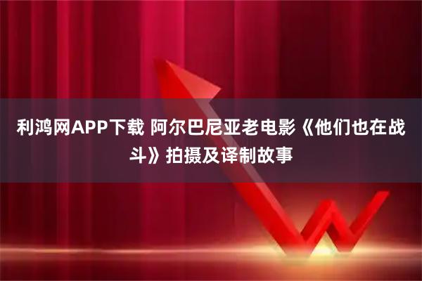 利鸿网APP下载 阿尔巴尼亚老电影《他们也在战斗》拍摄及译制故事