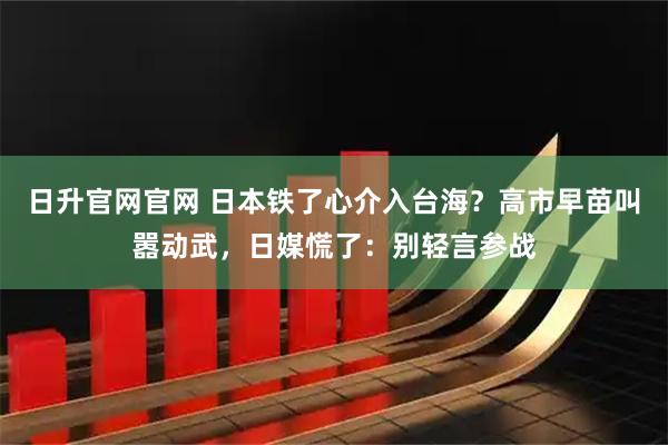 日升官网官网 日本铁了心介入台海?高市早苗叫嚣动武,日媒慌了:别轻言参战