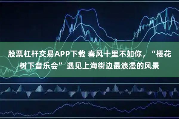 股票杠杆交易APP下载 春风十里不如你，“樱花树下音乐会” 遇见上海街边最浪漫的风景