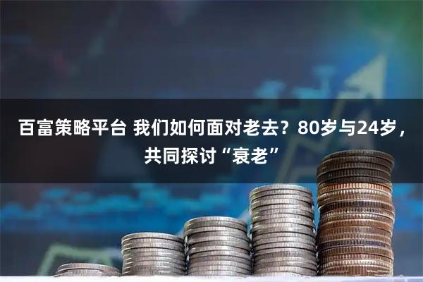 百富策略平台 我们如何面对老去？80岁与24岁，共同探讨“衰老”
