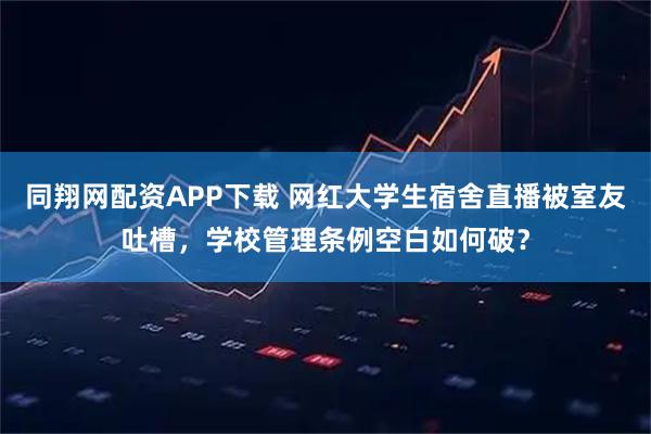 同翔网配资APP下载 网红大学生宿舍直播被室友吐槽,学校管理条例空白如何破?