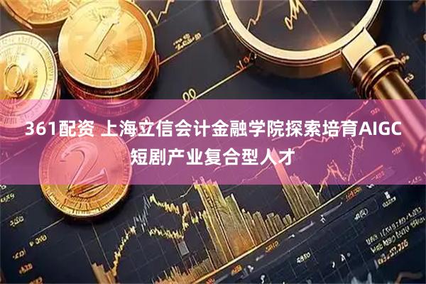 361配资 上海立信会计金融学院探索培育AIGC短剧产业复合型人才