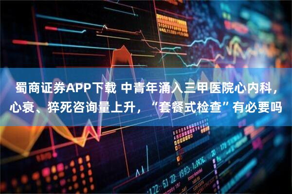 蜀商证券APP下载 中青年涌入三甲医院心内科,心衰、猝死咨询量上升,“套餐式检查”有必要吗