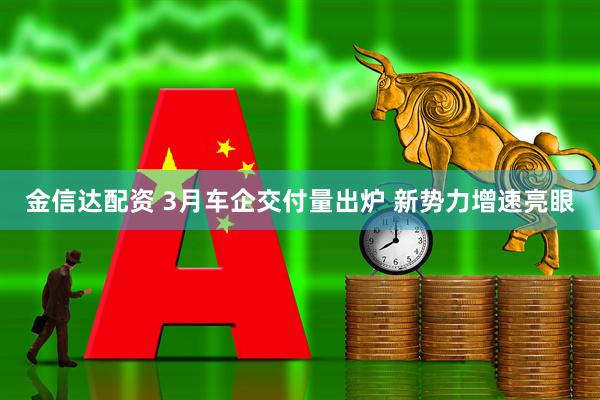 金信达配资 3月车企交付量出炉 新势力增速亮眼