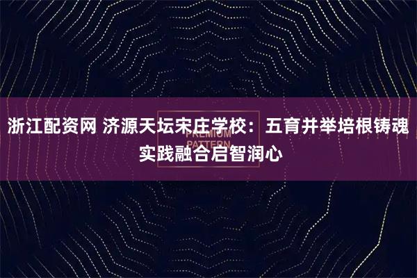浙江配资网 济源天坛宋庄学校：五育并举培根铸魂 实践融合启智润心