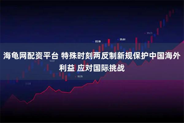 海龟网配资平台 特殊时刻两反制新规保护中国海外利益 应对国际挑战