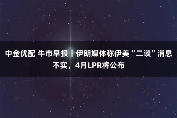 中金优配 牛市早报｜伊朗媒体称伊美“二谈”消息不实，4月LPR将公布