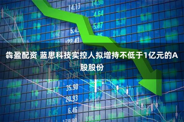 犇盈配资 蓝思科技实控人拟增持不低于1亿元的A股股份