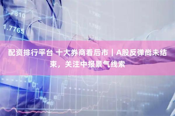 配资排行平台 十大券商看后市｜A股反弹尚未结束，关注中报景气线索