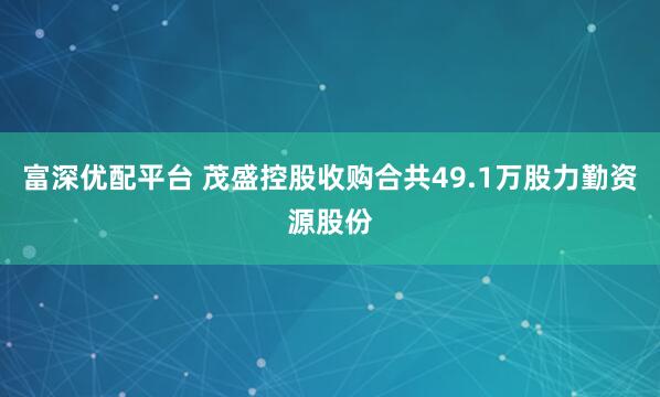 富深优配平台 茂盛控股收购合共49.1万股力勤资源股份
