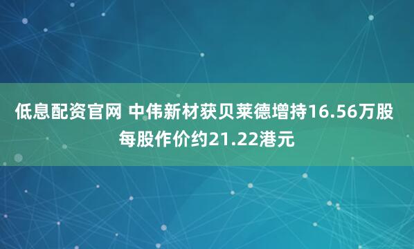 低息配资官网 中伟新材获贝莱德增持16.56万股 每股作价约21.22港元